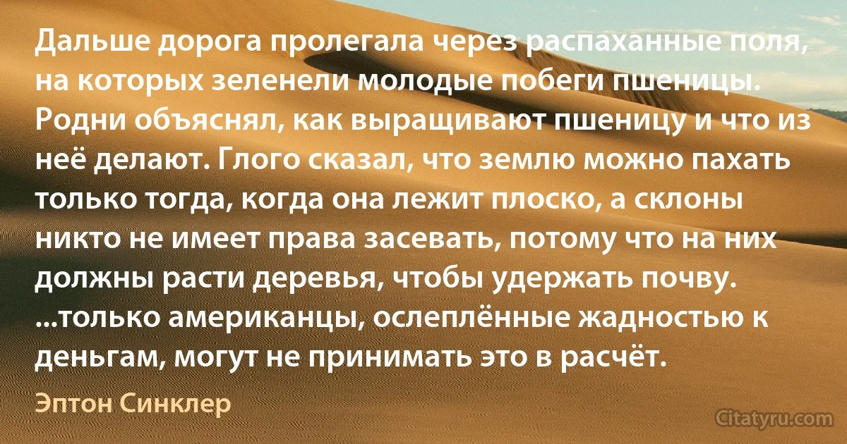 Дальше дорога пролегала через распаханные поля, на которых зеленели молодые побеги пшеницы. Родни объяснял, как выращивают пшеницу и что из неё делают. Глого сказал, что землю можно пахать только тогда, когда она лежит плоско, а склоны никто не имеет права засевать, потому что на них должны расти деревья, чтобы удержать почву. ...только американцы, ослеплённые жадностью к деньгам, могут не принимать это в расчёт. (Эптон Синклер)