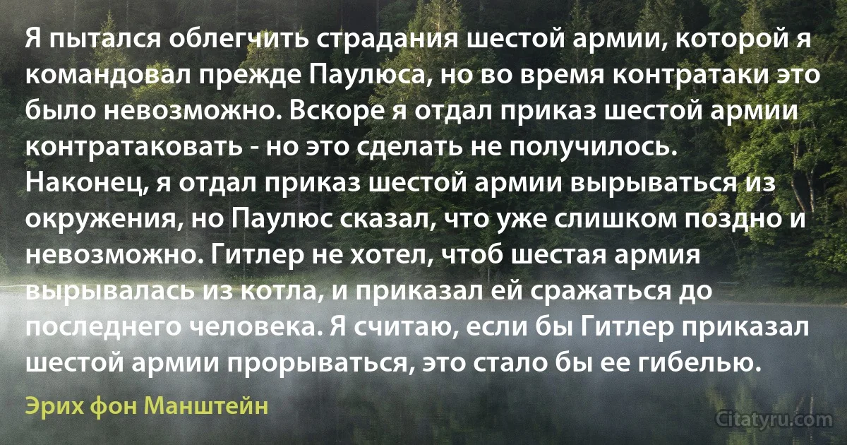 Я пытался облегчить страдания шестой армии, которой я командовал прежде Паулюса, но во время контратаки это было невозможно. Вскоре я отдал приказ шестой армии контратаковать - но это сделать не получилось. Наконец, я отдал приказ шестой армии вырываться из окружения, но Паулюс сказал, что уже слишком поздно и невозможно. Гитлер не хотел, чтоб шестая армия вырывалась из котла, и приказал ей сражаться до последнего человека. Я считаю, если бы Гитлер приказал шестой армии прорываться, это стало бы ее гибелью. (Эрих фон Манштейн)