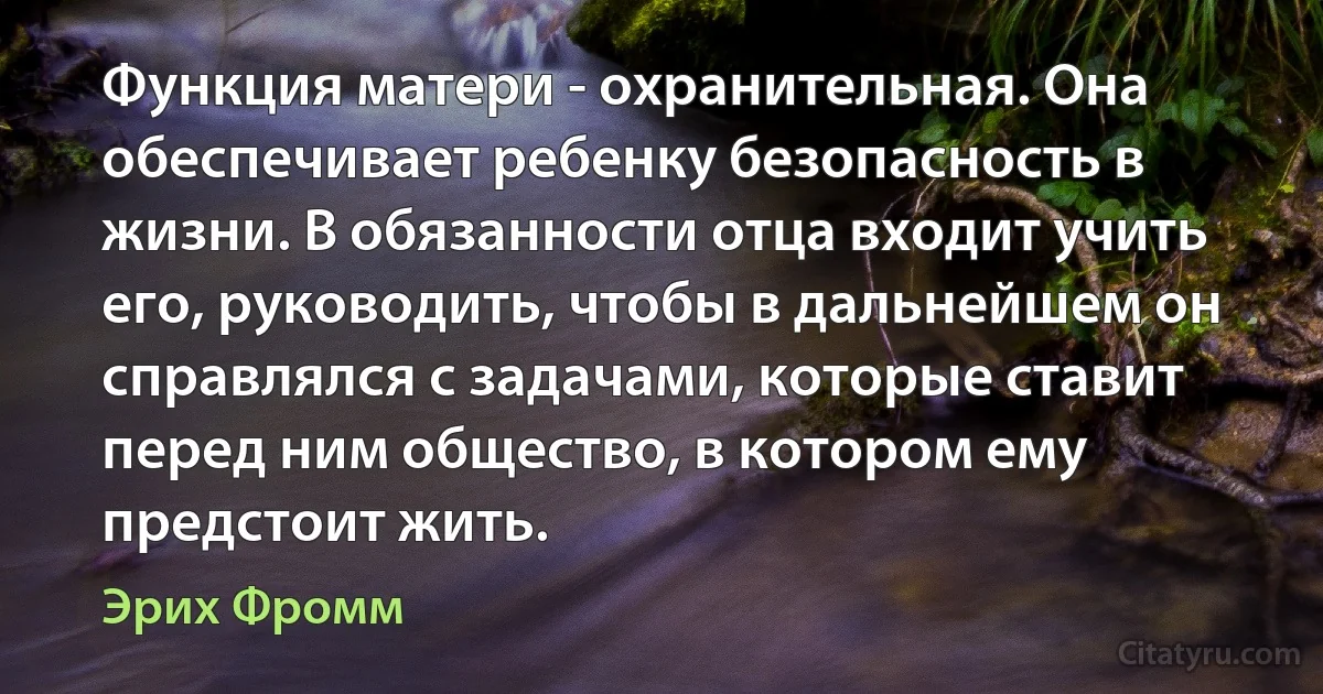 Функция матери - охранительная. Она обеспечивает ребенку безопасность в жизни. В обязанности отца входит учить его, руководить, чтобы в дальнейшем он справлялся с задачами, которые ставит перед ним общество, в котором ему предстоит жить. (Эрих Фромм)