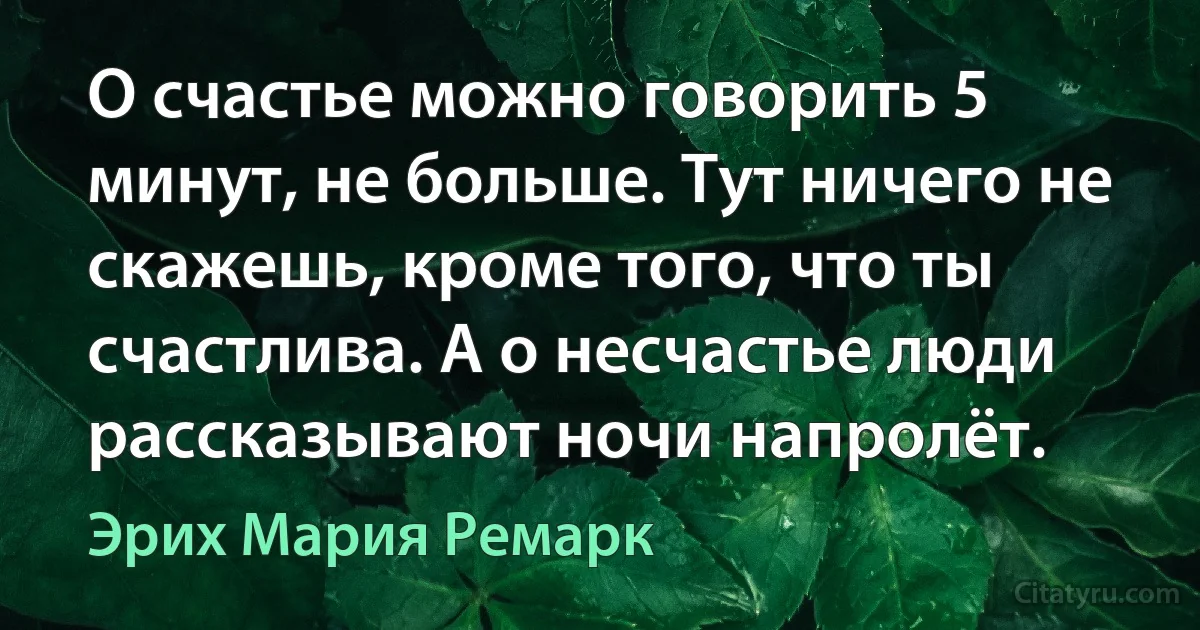 О счастье можно говорить 5 минут, не больше. Тут ничего не скажешь, кроме того, что ты счастлива. А о несчастье люди рассказывают ночи напролёт. (Эрих Мария Ремарк)