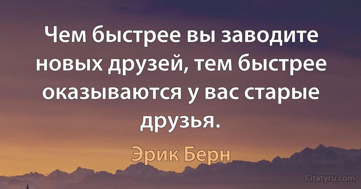 Чем быстрее вы заводите новых друзей, тем быстрее оказываются у вас старые друзья. (Эрик Берн)