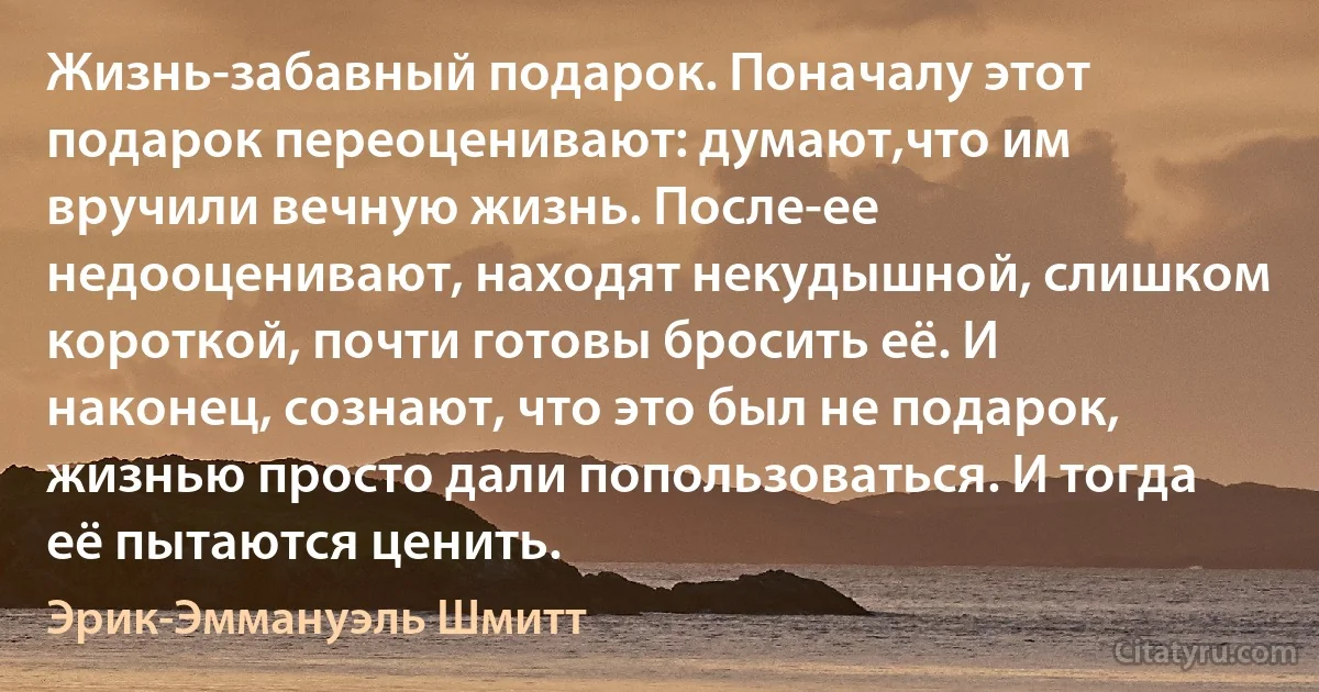 Жизнь-забавный подарок. Поначалу этот подарок переоценивают: думают,что им вручили вечную жизнь. После-ее недооценивают, находят некудышной, слишком короткой, почти готовы бросить её. И наконец, сознают, что это был не подарок, жизнью просто дали попользоваться. И тогда её пытаются ценить. (Эрик-Эммануэль Шмитт)