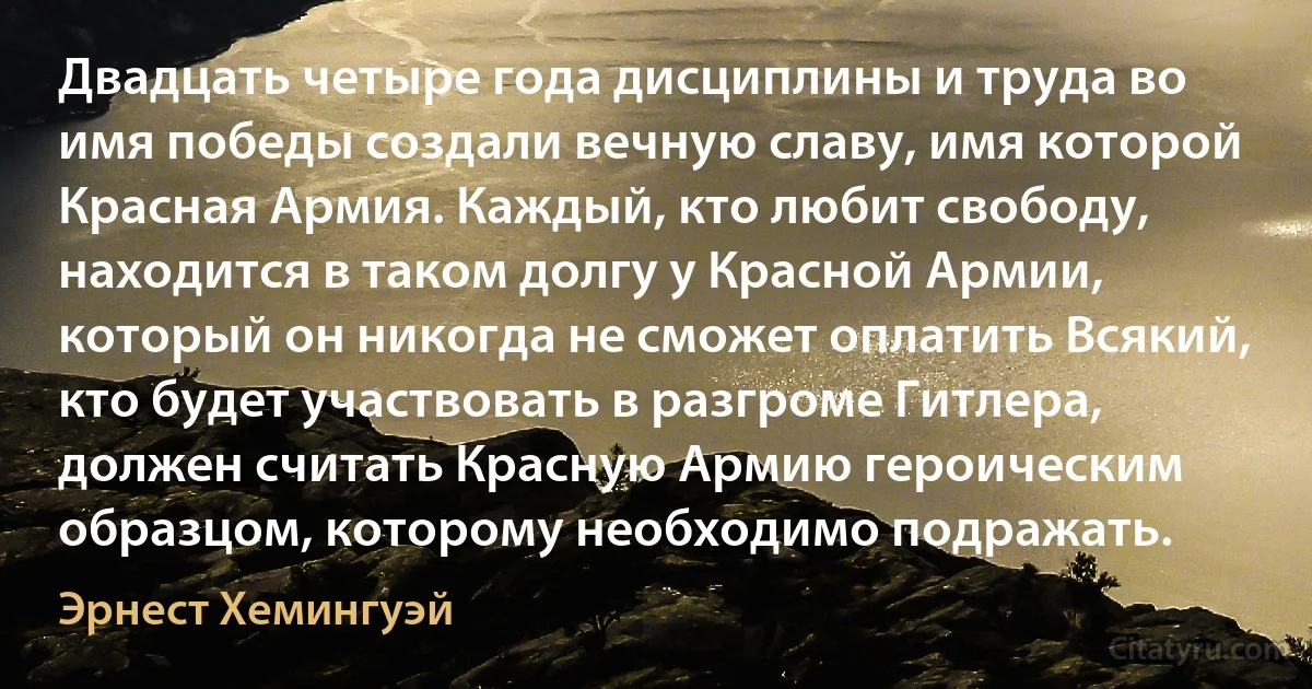 Двадцать четыре года дисциплины и труда во имя победы создали вечную славу, имя которой Красная Армия. Каждый, кто любит свободу, находится в таком долгу у Красной Армии, который он никогда не сможет оплатить Всякий, кто будет участвовать в разгроме Гитлера, должен считать Красную Армию героическим образцом, которому необходимо подражать. (Эрнест Хемингуэй)