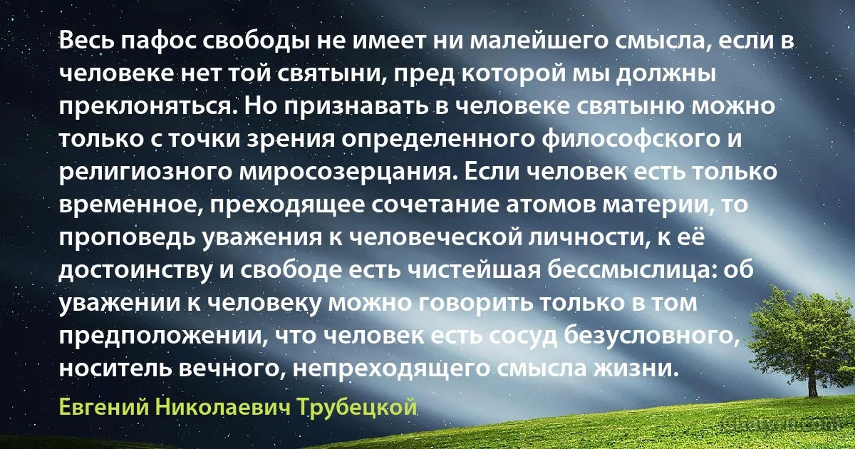 Весь пафос свободы не имеет ни малейшего смысла, если в человеке нет той святыни, пред которой мы должны преклоняться. Но признавать в человеке святыню можно только с точки зрения определенного философского и религиозного миросозерцания. Если человек есть только временное, преходящее сочетание атомов материи, то проповедь уважения к человеческой личности, к её достоинству и свободе есть чистейшая бессмыслица: об уважении к человеку можно говорить только в том предположении, что человек есть сосуд безусловного, носитель вечного, непреходящего смысла жизни. (Евгений Николаевич Трубецкой)