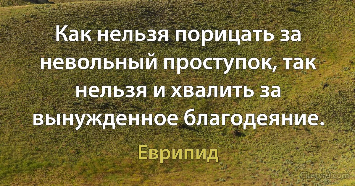 Как нельзя порицать за невольный проступок, так нельзя и хвалить за вынужденное благодеяние. (Еврипид)