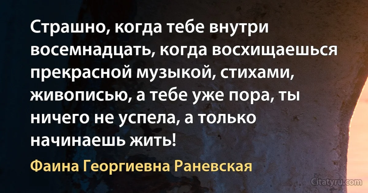 Страшно, когда тебе внутри восемнадцать, когда восхищаешься прекрасной музыкой, стихами, живописью, а тебе уже пора, ты ничего не успела, а только начинаешь жить! (Фаина Георгиевна Раневская)