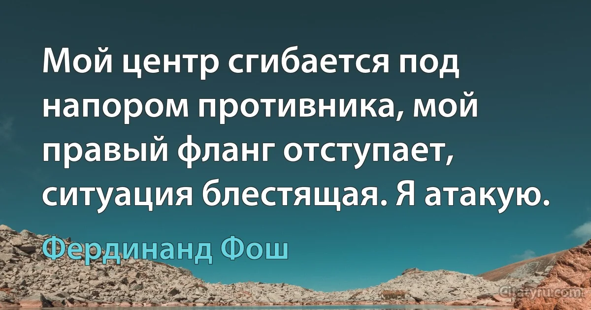 Мой центр сгибается под напором противника, мой правый фланг отступает, ситуация блестящая. Я атакую. (Фердинанд Фош)