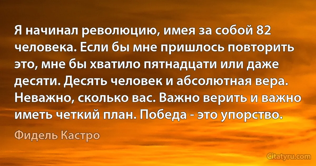 Я начинал революцию, имея за собой 82 человека. Если бы мне пришлось повторить это, мне бы хватило пятнадцати или даже десяти. Десять человек и абсолютная вера. Неважно, сколько вас. Важно верить и важно иметь четкий план. Победа - это упорство. (Фидель Кастро)