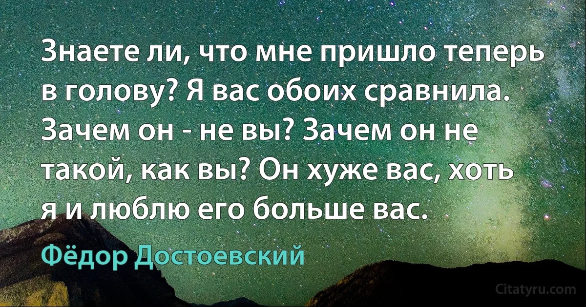 Знаете ли, что мне пришло теперь в голову? Я вас обоих сравнила. Зачем он - не вы? Зачем он не такой, как вы? Он хуже вас, хоть я и люблю его больше вас. (Фёдор Достоевский)