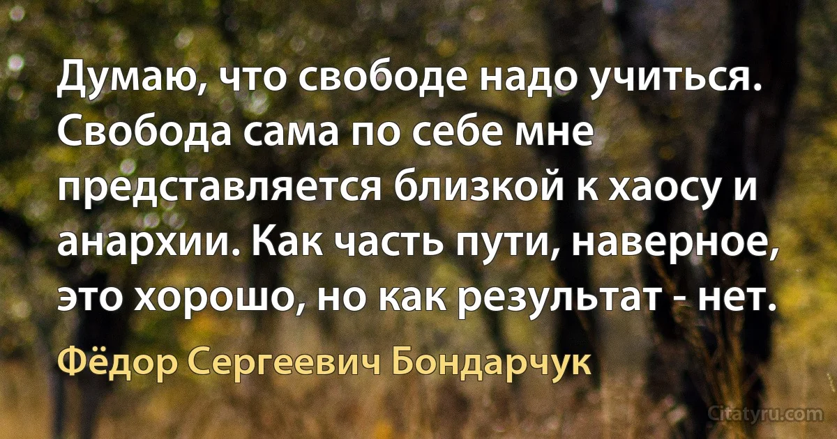 Думаю, что свободе надо учиться. Свобода сама по себе мне представляется близкой к хаосу и анархии. Как часть пути, наверное, это хорошо, но как результат - нет. (Фёдор Сергеевич Бондарчук)