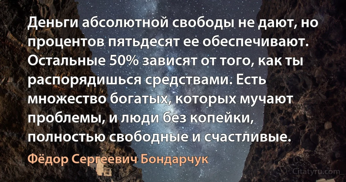 Деньги абсолютной свободы не дают, но процентов пятьдесят ее обеспечивают. Остальные 50% зависят от того, как ты распорядишься средствами. Есть множество богатых, которых мучают проблемы, и люди без копейки, полностью свободные и счастливые. (Фёдор Сергеевич Бондарчук)