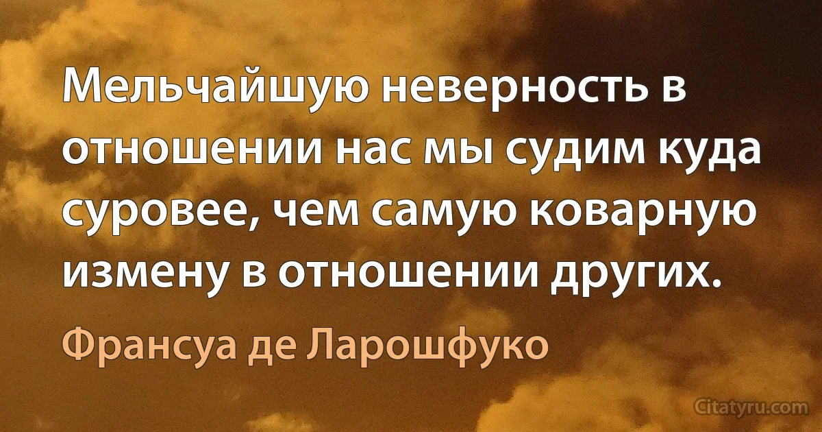 Мельчайшую неверность в отношении нас мы судим куда суровее, чем самую коварную измену в отношении других. (Франсуа де Ларошфуко)