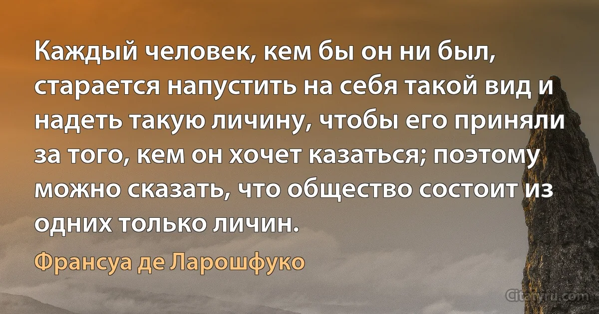 Каждый человек, кем бы он ни был, старается напустить на себя такой вид и надеть такую личину, чтобы его приняли за того, кем он хочет казаться; поэтому можно сказать, что общество состоит из одних только личин. (Франсуа де Ларошфуко)