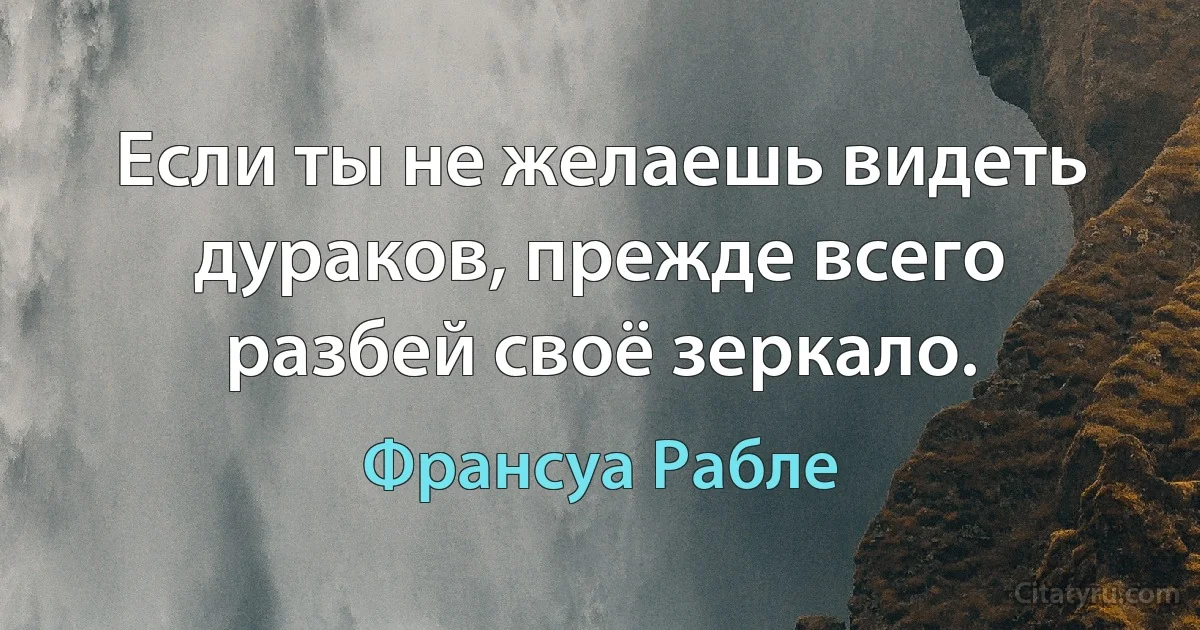 Если ты не желаешь видеть дураков, прежде всего разбей своё зеркало. (Франсуа Рабле)