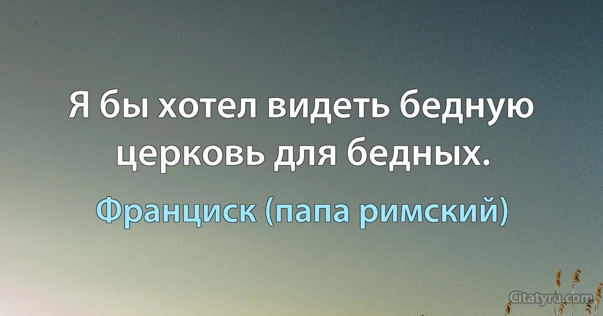 Я бы хотел видеть бедную церковь для бедных. (Франциск (папа римский))