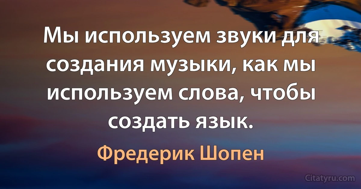 Мы используем звуки для создания музыки, как мы используем слова, чтобы создать язык. (Фредерик Шопен)