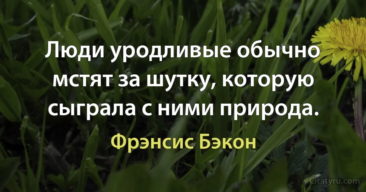 Люди уродливые обычно мстят за шутку, которую сыграла с ними природа. (Фрэнсис Бэкон)