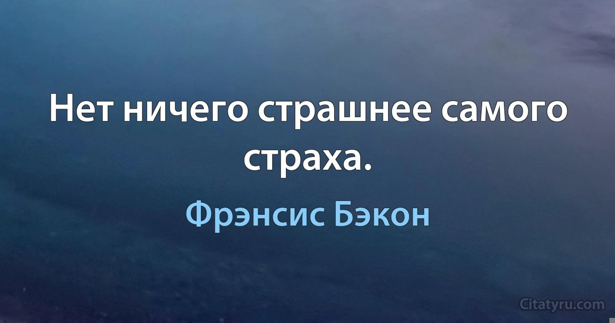 Нет ничего страшнее самого страха. (Фрэнсис Бэкон)