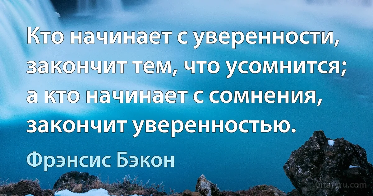 Кто начинает с уверенности, закончит тем, что усомнится; а кто начинает с сомнения, закончит уверенностью. (Фрэнсис Бэкон)