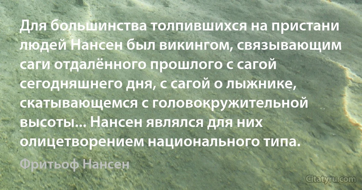 Для большинства толпившихся на пристани людей Нансен был викингом, связывающим саги отдалённого прошлого с сагой сегодняшнего дня, с сагой о лыжнике, скатывающемся с головокружительной высоты... Нансен являлся для них олицетворением национального типа. (Фритьоф Нансен)