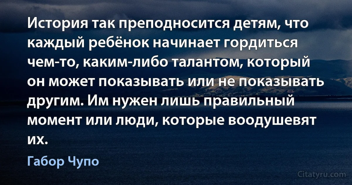 История так преподносится детям, что каждый ребёнок начинает гордиться чем-то, каким-либо талантом, который он может показывать или не показывать другим. Им нужен лишь правильный момент или люди, которые воодушевят их. (Габор Чупо)