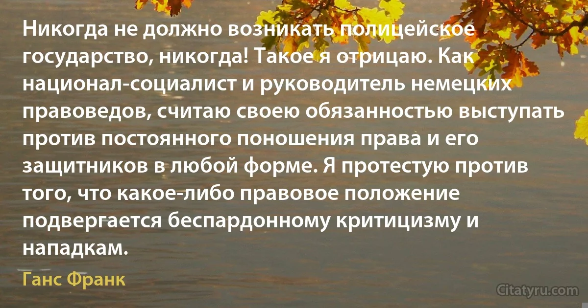 Никогда не должно возникать полицейское государство, никогда! Такое я отрицаю. Как национал-социалист и руководитель немецких правоведов, считаю своею обязанностью выступать против постоянного поношения права и его защитников в любой форме. Я протестую против того, что какое-либо правовое положение подвергается беспардонному критицизму и нападкам. (Ганс Франк)