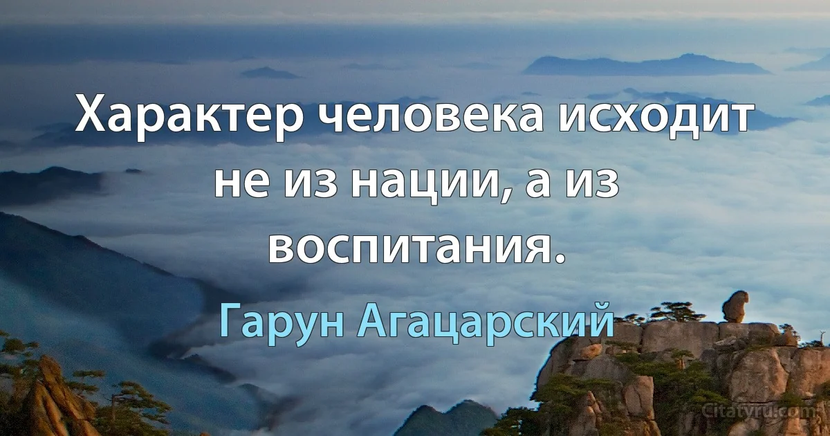 Характер человека исходит не из нации, а из воспитания. (Гарун Агацарский)