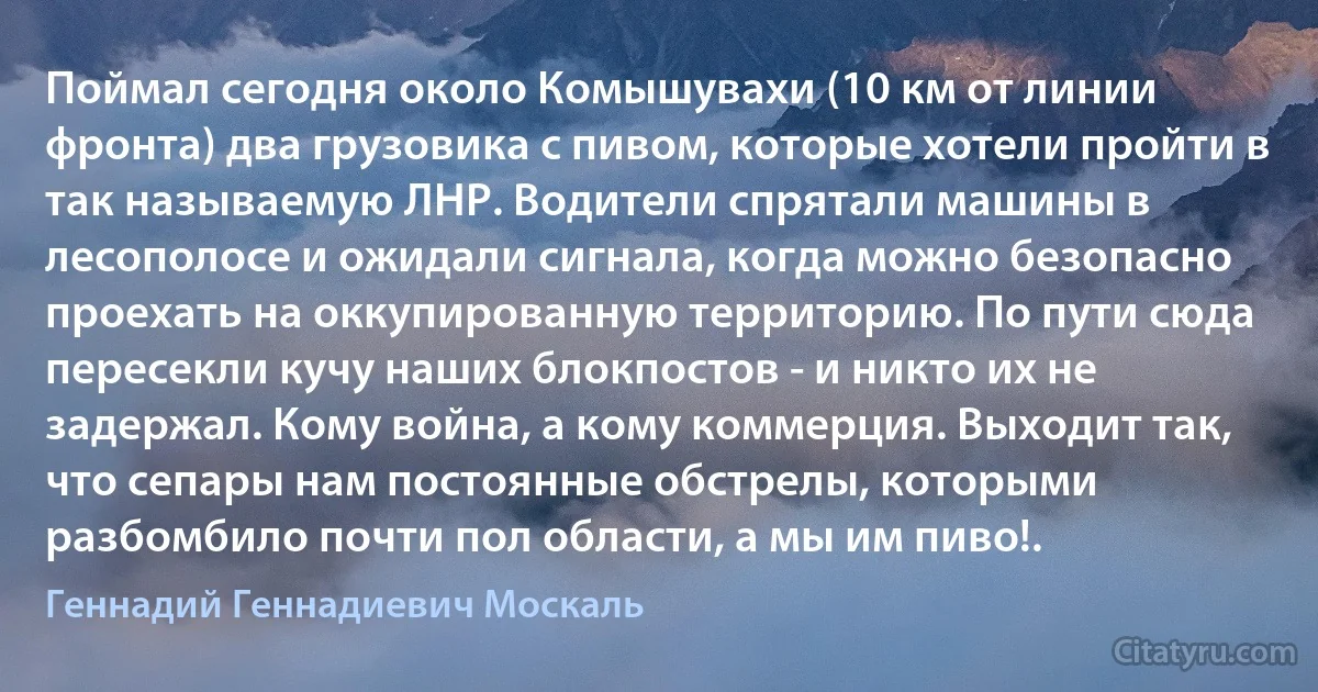 Поймал сегодня около Комышувахи (10 км от линии фронта) два грузовика с пивом, которые хотели пройти в так называемую ЛНР. Водители спрятали машины в лесополосе и ожидали сигнала, когда можно безопасно проехать на оккупированную территорию. По пути сюда пересекли кучу наших блокпостов - и никто их не задержал. Кому война, а кому коммерция. Выходит так, что сепары нам постоянные обстрелы, которыми разбомбило почти пол области, а мы им пиво!. (Геннадий Геннадиевич Москаль)