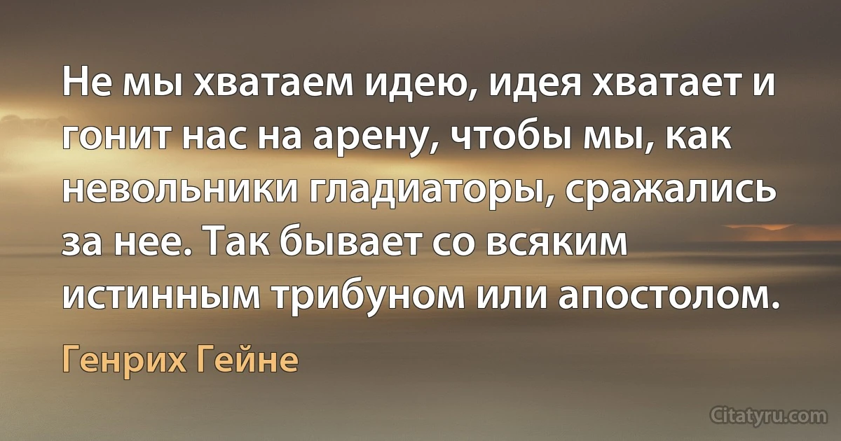 Не мы хватаем идею, идея хватает и гонит нас на арену, чтобы мы, как невольники гладиаторы, сражались за нее. Так бывает со всяким истинным трибуном или апостолом. (Генрих Гейне)