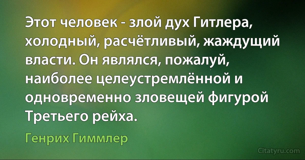 Этот человек - злой дух Гитлера, холодный, расчётливый, жаждущий власти. Он являлся, пожалуй, наиболее целеустремлённой и одновременно зловещей фигурой Третьего рейха. (Генрих Гиммлер)