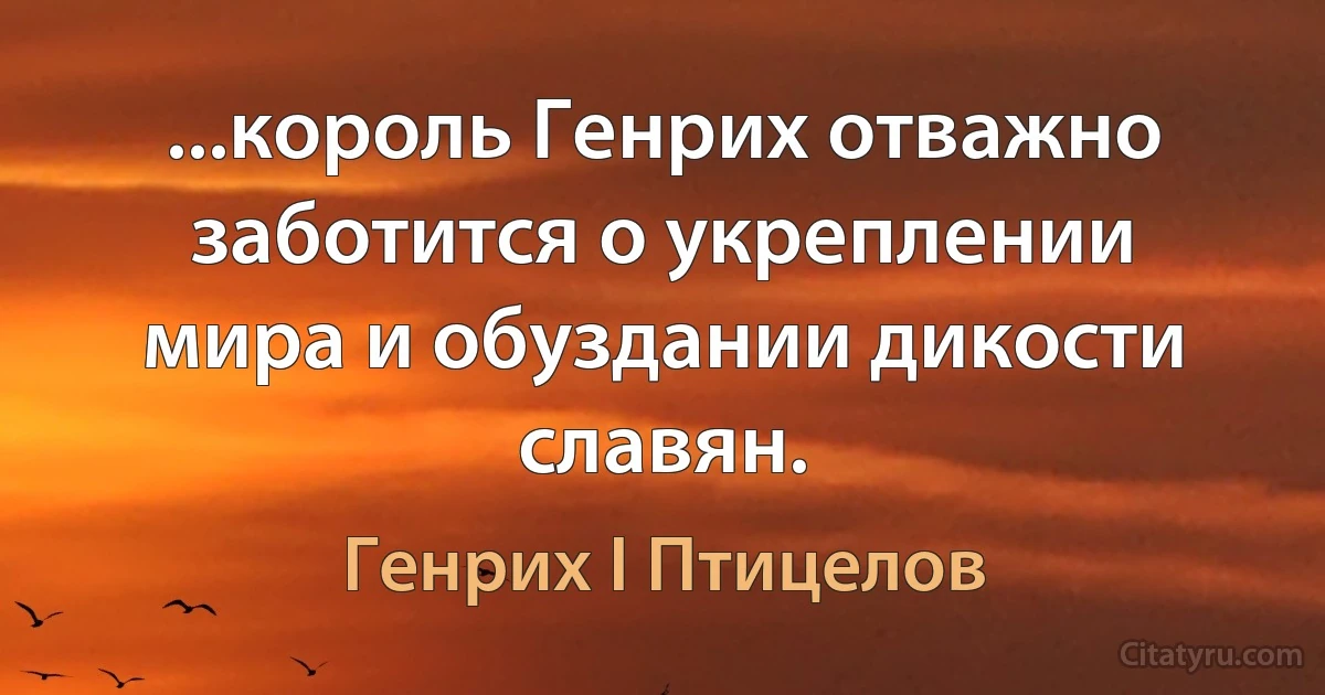 ...король Генрих отважно заботится о укреплении мира и обуздании дикости славян. (Генрих I Птицелов)