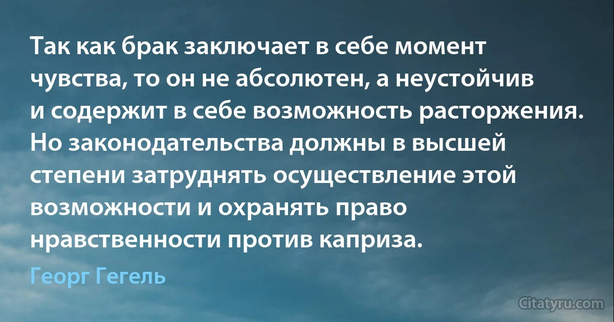 Так как брак заключает в себе момент чувства, то он не абсолютен, а неустойчив и содержит в себе возможность расторжения. Но законодательства должны в высшей степени затруднять осуществление этой возможности и охранять право нравственности против каприза. (Георг Гегель)