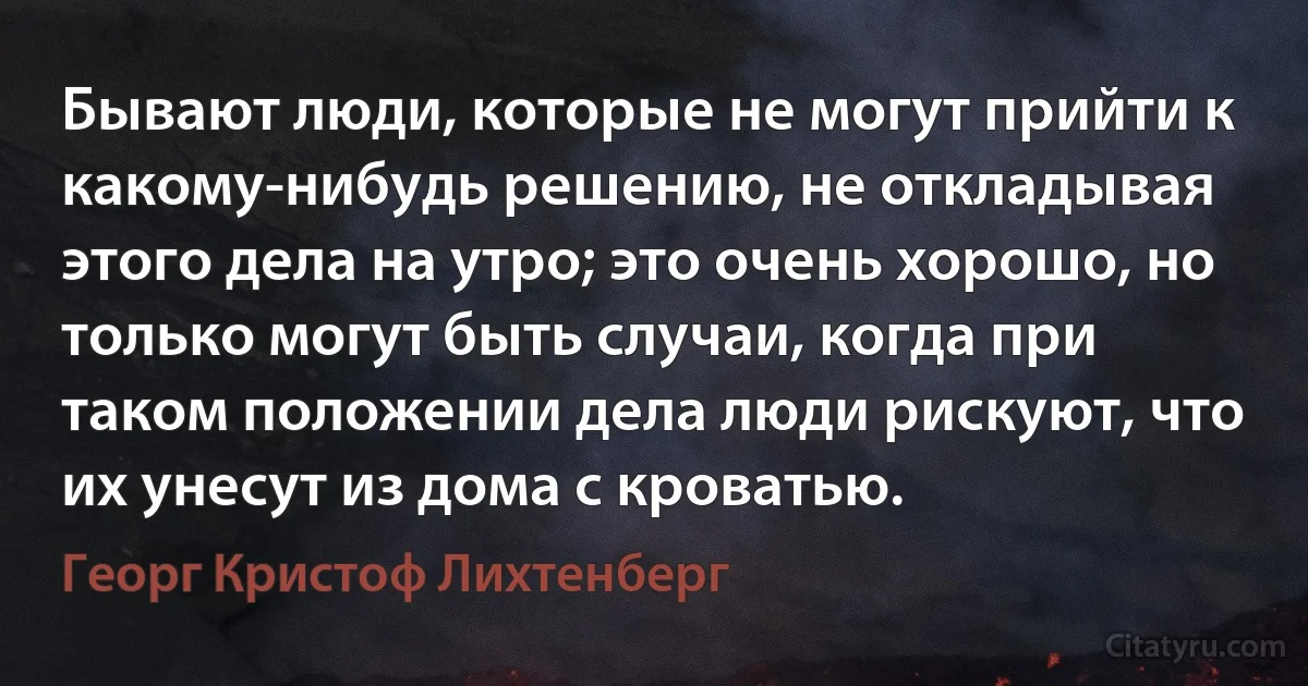 Бывают люди, которые не могут прийти к какому-нибудь решению, не откладывая этого дела на утро; это очень хорошо, но только могут быть случаи, когда при таком положении дела люди рискуют, что их унесут из дома с кроватью. (Георг Кристоф Лихтенберг)