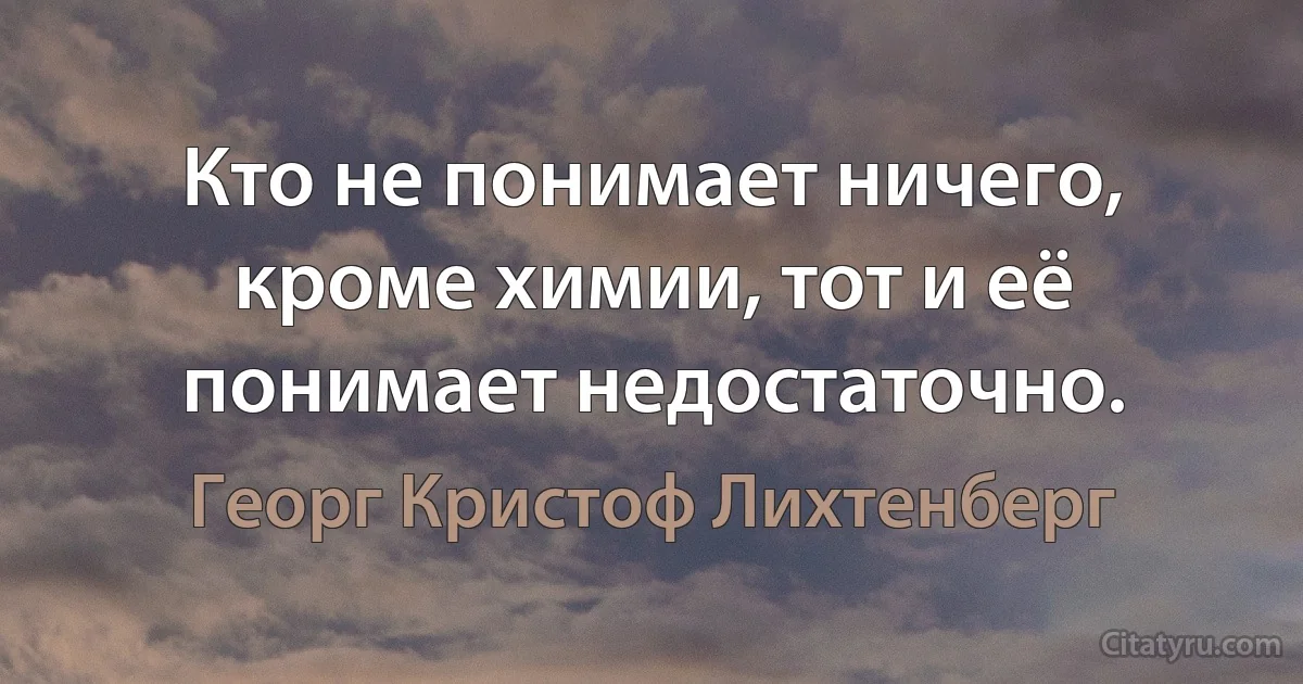 Кто не понимает ничего, кроме химии, тот и её понимает недостаточно. (Георг Кристоф Лихтенберг)