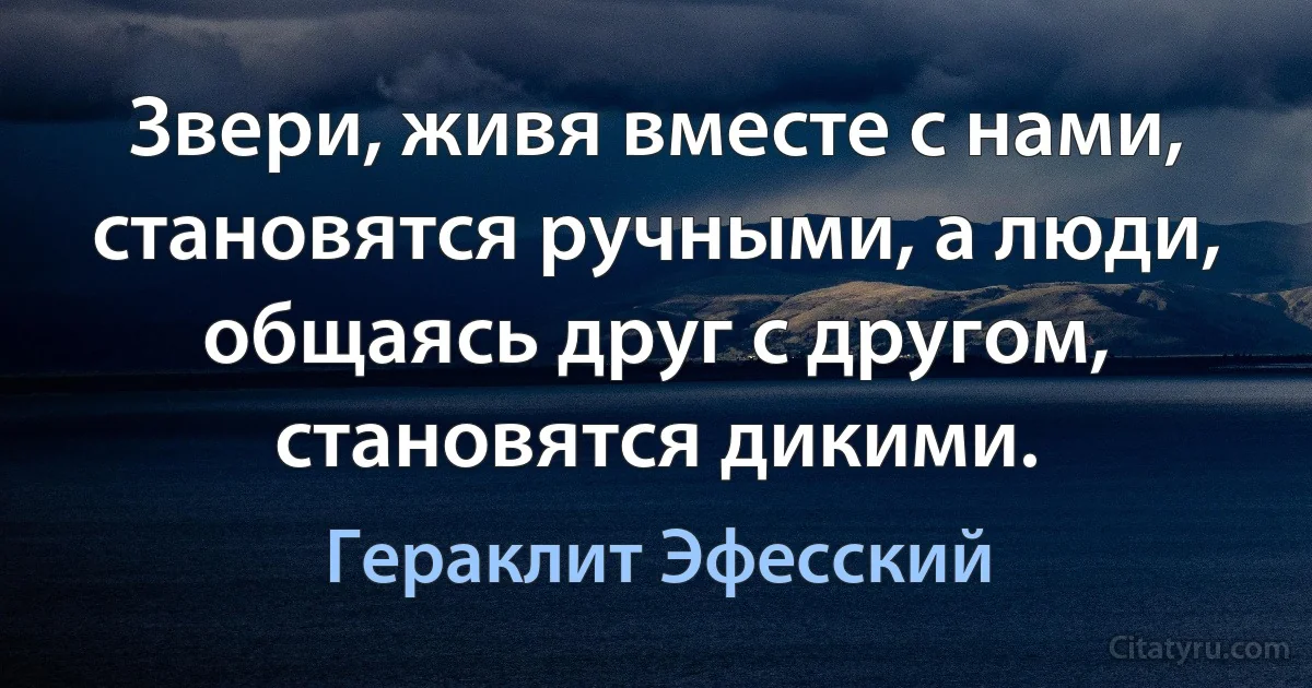 Звери, живя вместе с нами, становятся ручными, а люди, общаясь друг с другом, становятся дикими. (Гераклит Эфесский)