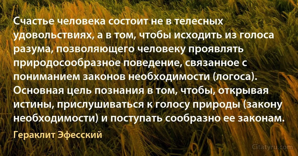 Счастье человека состоит не в телесных удовольствиях, а в том, чтобы исходить из голоса разума, позволяющего человеку проявлять природосообразное поведение, связанное с пониманием законов необходимости (логоса). Основная цель познания в том, чтобы, открывая истины, прислушиваться к голосу природы (закону необходимости) и поступать сообразно ее законам. (Гераклит Эфесский)