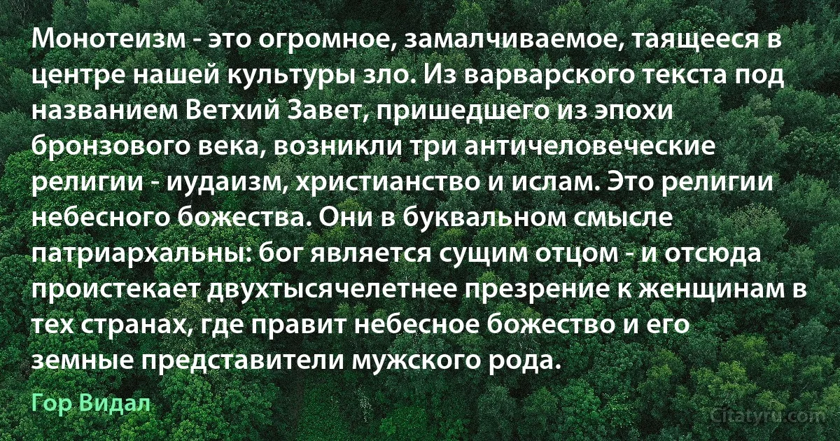 Монотеизм - это огромное, замалчиваемое, таящееся в центре нашей культуры зло. Из варварского текста под названием Ветхий Завет, пришедшего из эпохи бронзового века, возникли три античеловеческие религии - иудаизм, христианство и ислам. Это религии небесного божества. Они в буквальном смысле патриархальны: бог является сущим отцом - и отсюда проистекает двухтысячелетнее презрение к женщинам в тех странах, где правит небесное божество и его земные представители мужского рода. (Гор Видал)