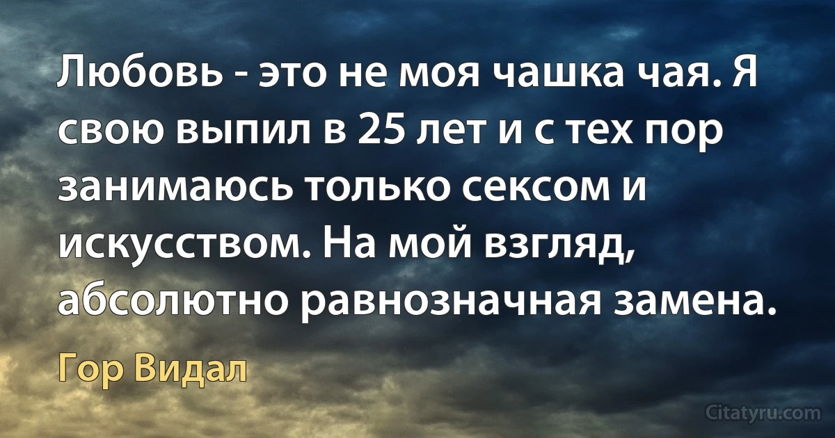 Любовь - это не моя чашка чая. Я свою выпил в 25 лет и с тех пор занимаюсь только сексом и искусством. На мой взгляд, абсолютно равнозначная замена. (Гор Видал)