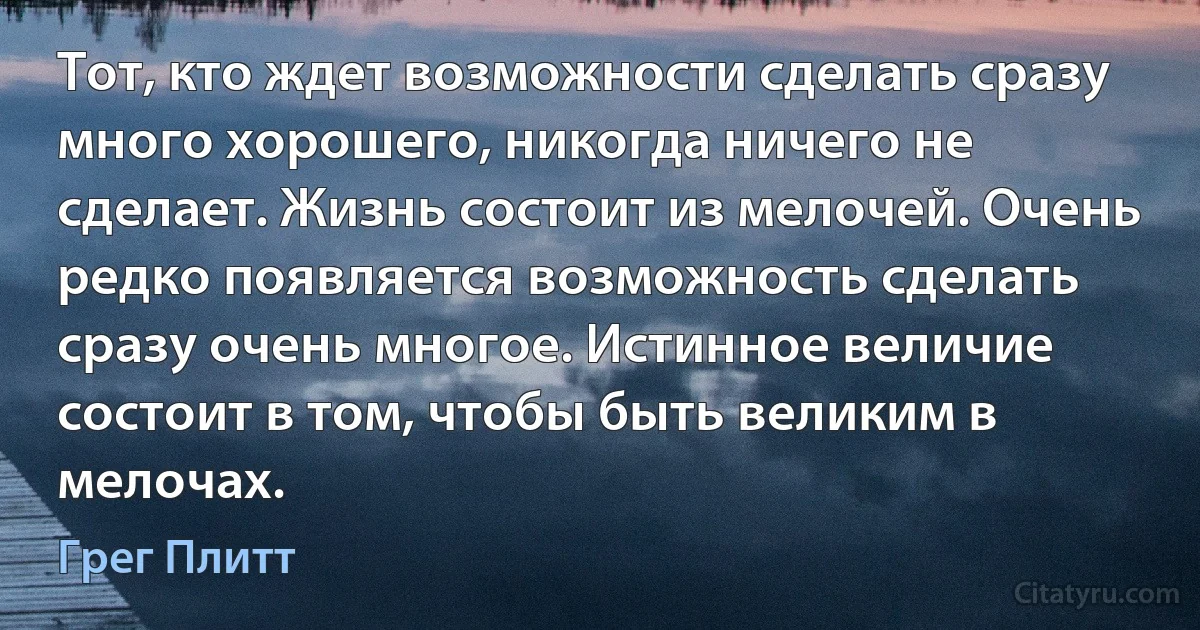 Тот, кто ждет возможности сделать сразу много хорошего, никогда ничего не сделает. Жизнь состоит из мелочей. Очень редко появляется возможность сделать сразу очень многое. Истинное величие состоит в том, чтобы быть великим в мелочах. (Грег Плитт)