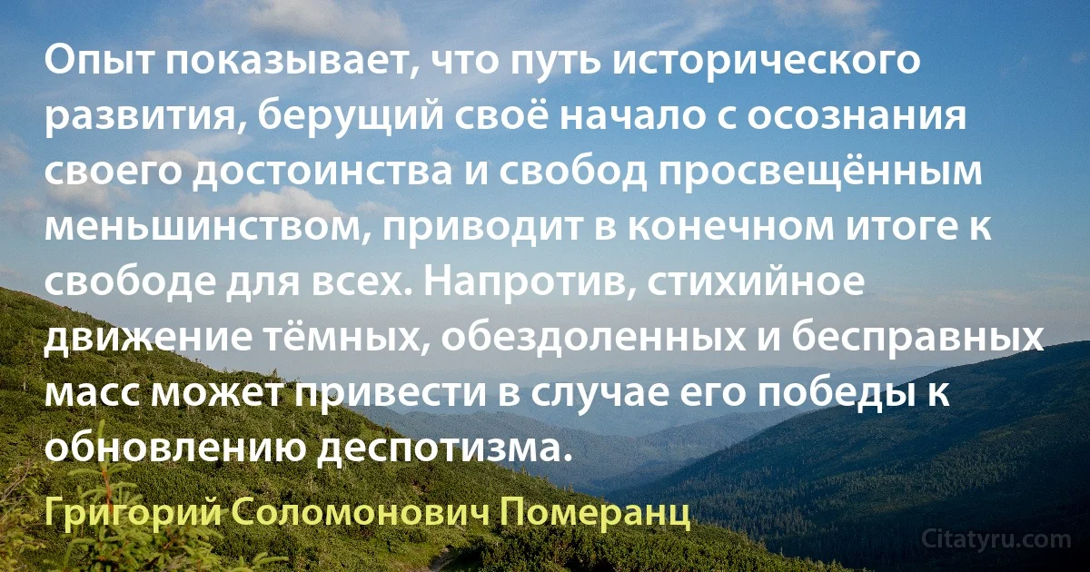 Опыт показывает, что путь исторического развития, берущий своё начало с осознания своего достоинства и свобод просвещённым меньшинством, приводит в конечном итоге к свободе для всех. Напротив, стихийное движение тёмных, обездоленных и бесправных масс может привести в случае его победы к обновлению деспотизма. (Григорий Соломонович Померанц)