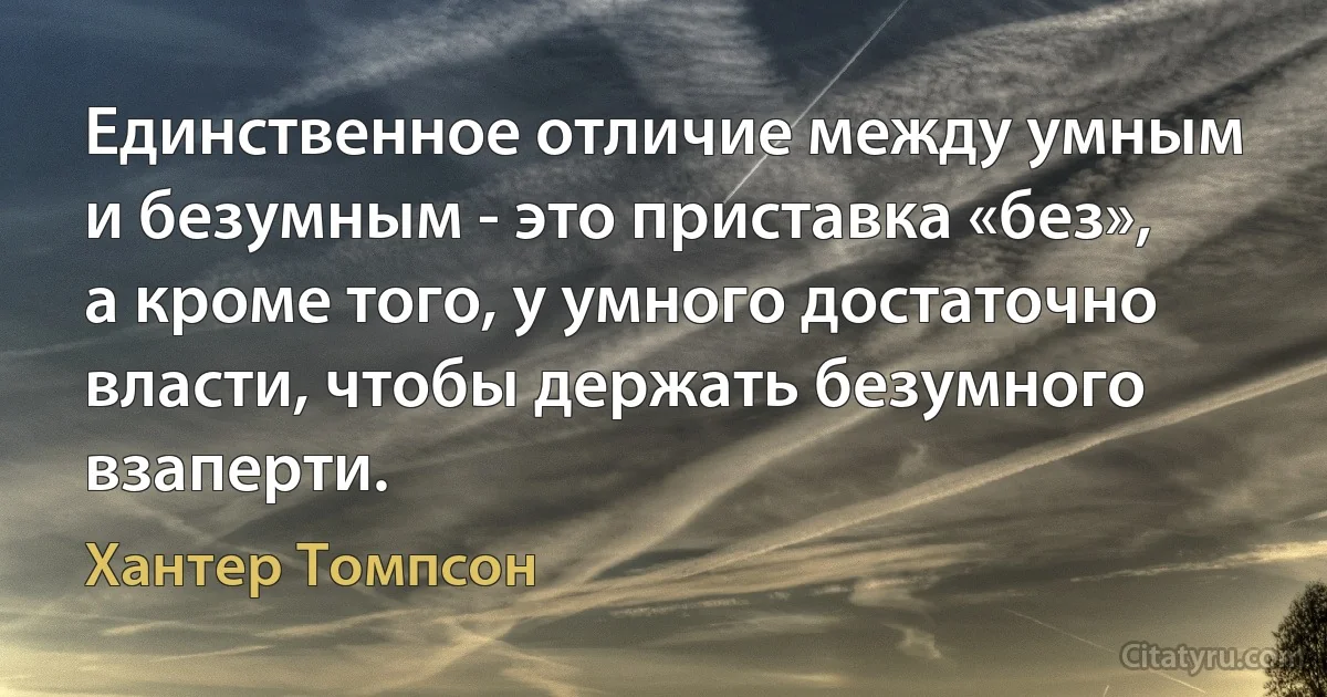 Единственное отличие между умным и безумным - это приставка «без», а кроме того, у умного достаточно власти, чтобы держать безумного взаперти. (Хантер Томпсон)