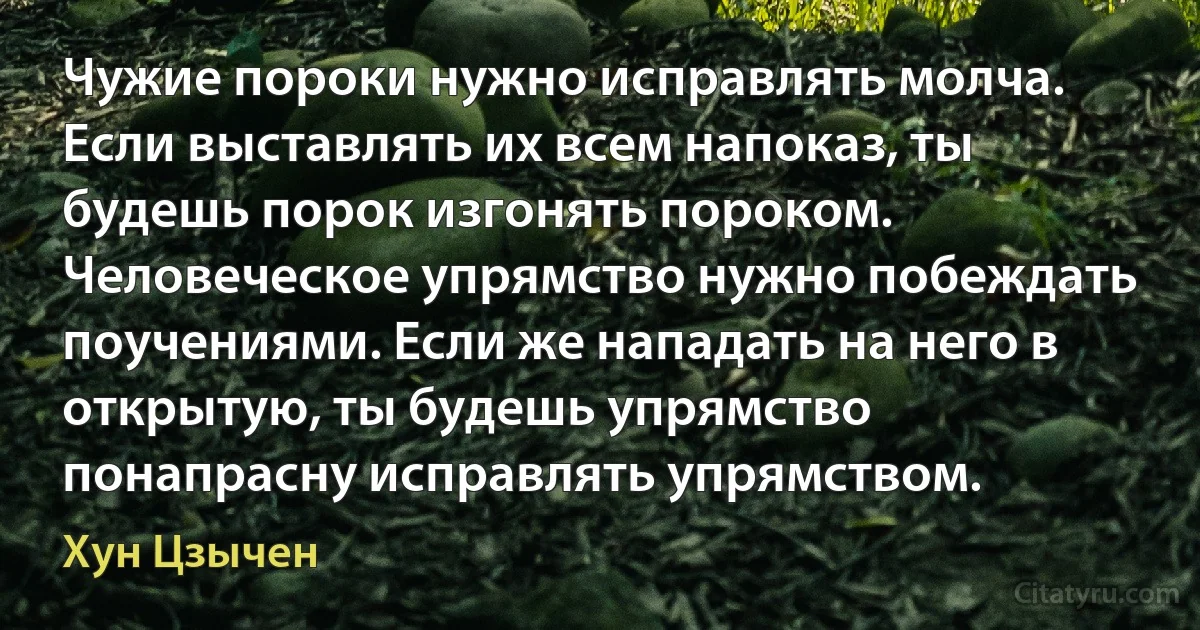 Чужие пороки нужно исправлять молча. Если выставлять их всем напоказ, ты будешь порок изгонять пороком. Человеческое упрямство нужно побеждать поучениями. Если же нападать на него в открытую, ты будешь упрямство понапрасну исправлять упрямством. (Хун Цзычен)