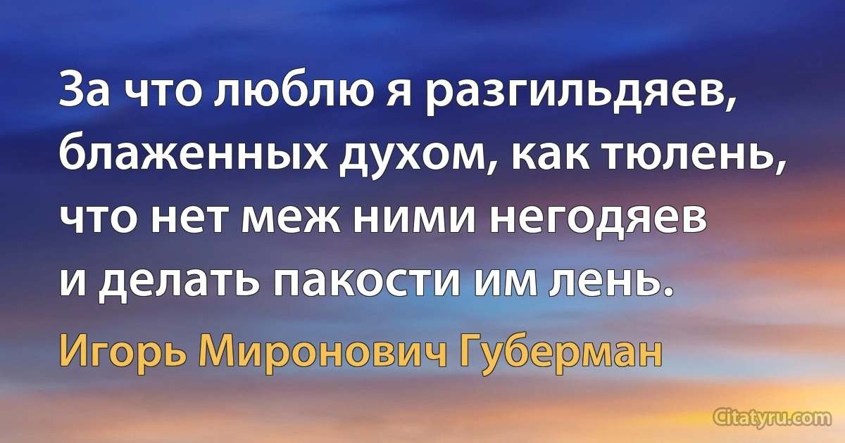 За что люблю я разгильдяев,
блаженных духом, как тюлень,
что нет меж ними негодяев
и делать пакости им лень. (Игорь Миронович Губерман)