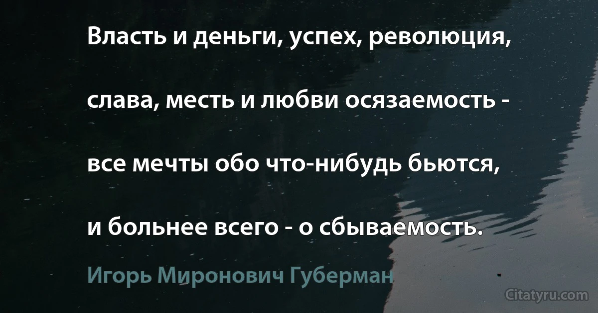 Власть и деньги, успех, революция,

слава, месть и любви осязаемость -

все мечты обо что-нибудь бьются,

и больнее всего - о сбываемость. (Игорь Миронович Губерман)