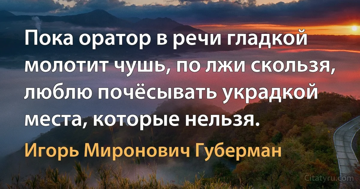 Пока оратор в речи гладкой
молотит чушь, по лжи скользя,
люблю почёсывать украдкой
места, которые нельзя. (Игорь Миронович Губерман)