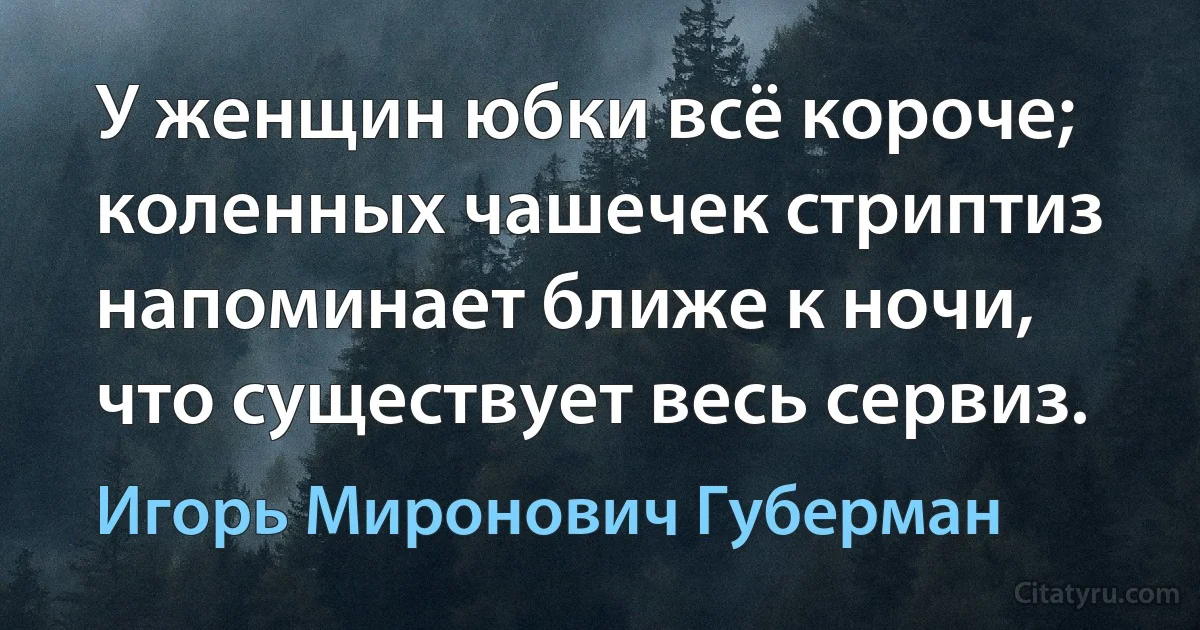 У женщин юбки всё короче;
коленных чашечек стриптиз
напоминает ближе к ночи,
что существует весь сервиз. (Игорь Миронович Губерман)