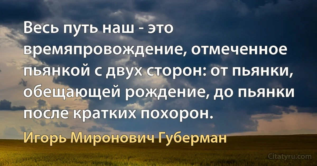 Весь путь наш - это времяпровождение, отмеченное пьянкой с двух сторон: от пьянки, обещающей рождение, до пьянки после кратких похорон. (Игорь Миронович Губерман)