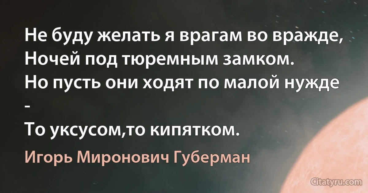 Не буду желать я врагам во вражде,
Ночей под тюремным замком.
Но пусть они ходят по малой нужде -
То уксусом,то кипятком. (Игорь Миронович Губерман)