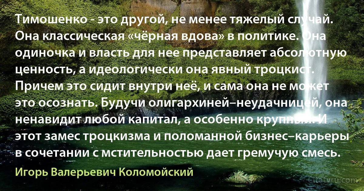 Тимошенко - это другой, не менее тяжелый случай. Она классическая «чёрная вдова» в политике. Она одиночка и власть для нее представляет абсолютную ценность, а идеологически она явный троцкист. Причем это сидит внутри неё, и сама она не может это осознать. Будучи олигархиней–неудачницей, она ненавидит любой капитал, а особенно крупный. И этот замес троцкизма и поломанной бизнес–карьеры в сочетании с мстительностью дает гремучую смесь. (Игорь Валерьевич Коломойский)