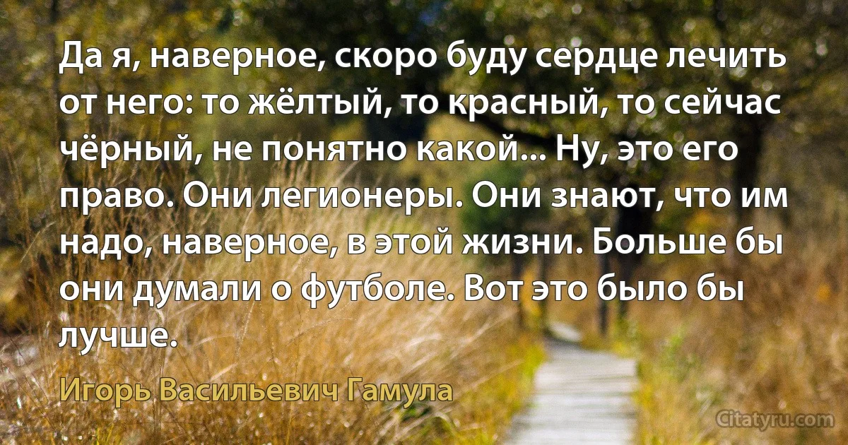 Да я, наверное, скоро буду сердце лечить от него: то жёлтый, то красный, то сейчас чёрный, не понятно какой... Ну, это его право. Они легионеры. Они знают, что им надо, наверное, в этой жизни. Больше бы они думали о футболе. Вот это было бы лучше. (Игорь Васильевич Гамула)